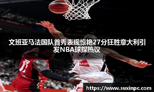 文班亚马法国队首秀表现惊艳27分狂胜意大利引发NBA球探热议